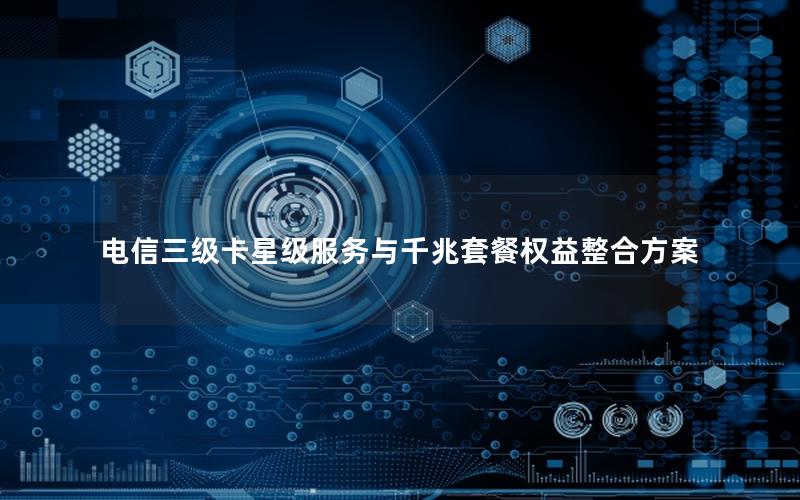 电信三级卡星级服务与千兆套餐权益整合方案