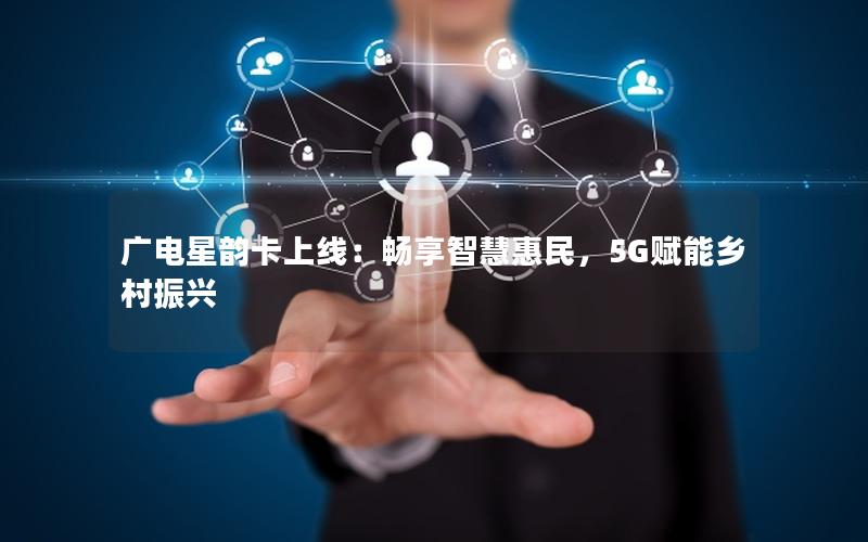 广电星韵卡上线：畅享智慧惠民，5G赋能乡村振兴