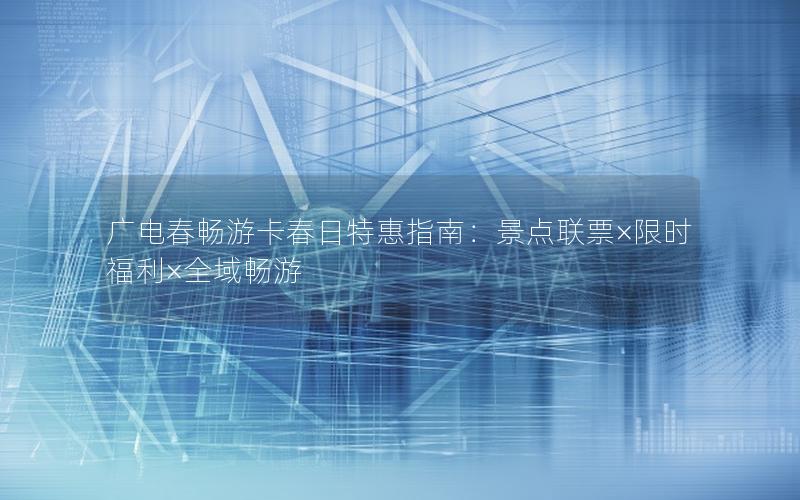 广电春畅游卡春日特惠指南：景点联票×限时福利×全域畅游
