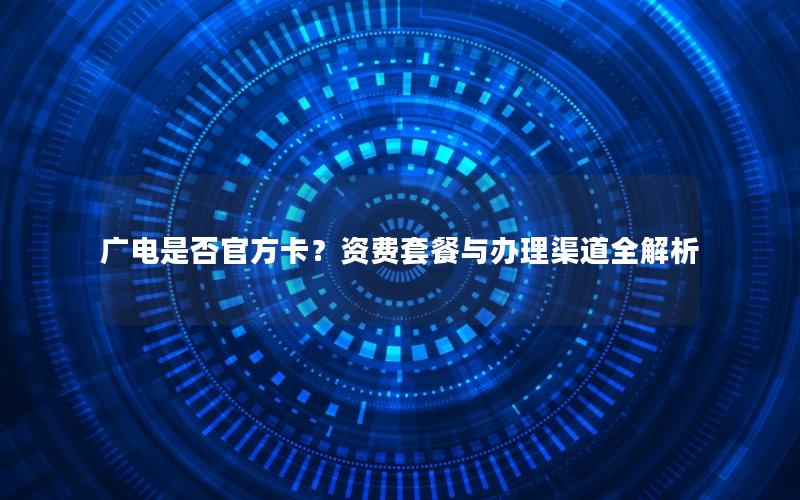 广电是否官方卡？资费套餐与办理渠道全解析