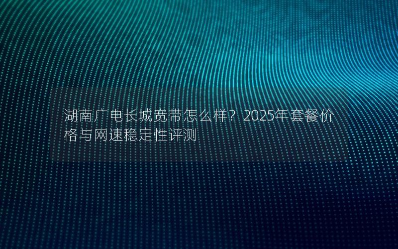 湖南广电长城宽带怎么样？2025年套餐价格与网速稳定性评测