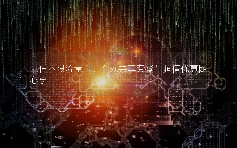 电信不限流量卡：全家共享套餐与超值优惠随心享