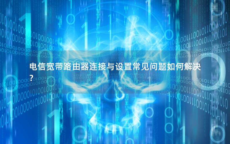 电信宽带路由器连接与设置常见问题如何解决？