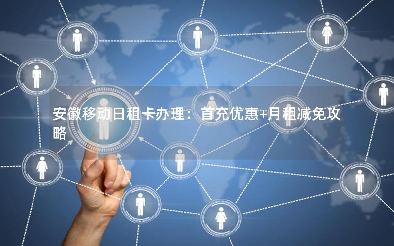 安徽移动日租卡办理：首充优惠+月租减免攻略