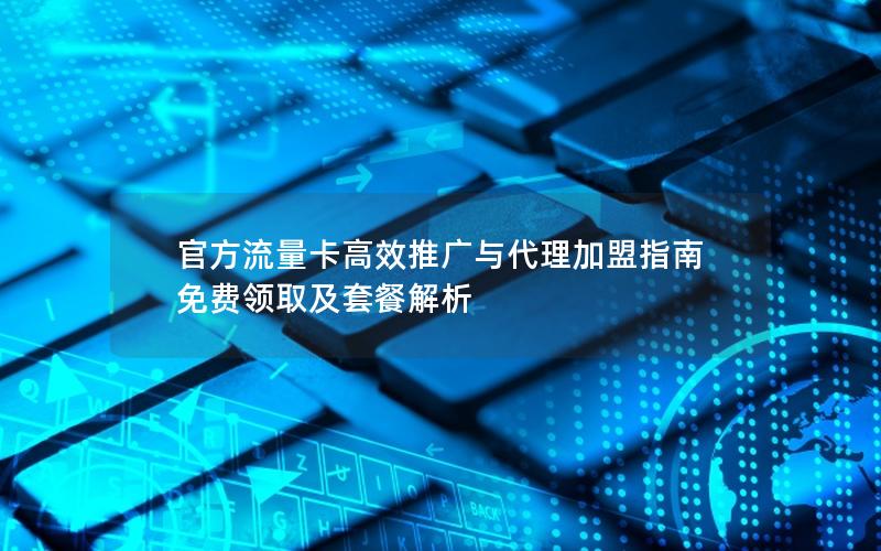 官方流量卡高效推广与代理加盟指南  免费领取及套餐解析