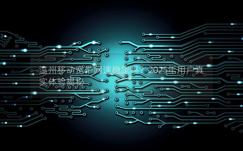 温州移动宽带网速稳定吗？2025年用户真实体验揭秘