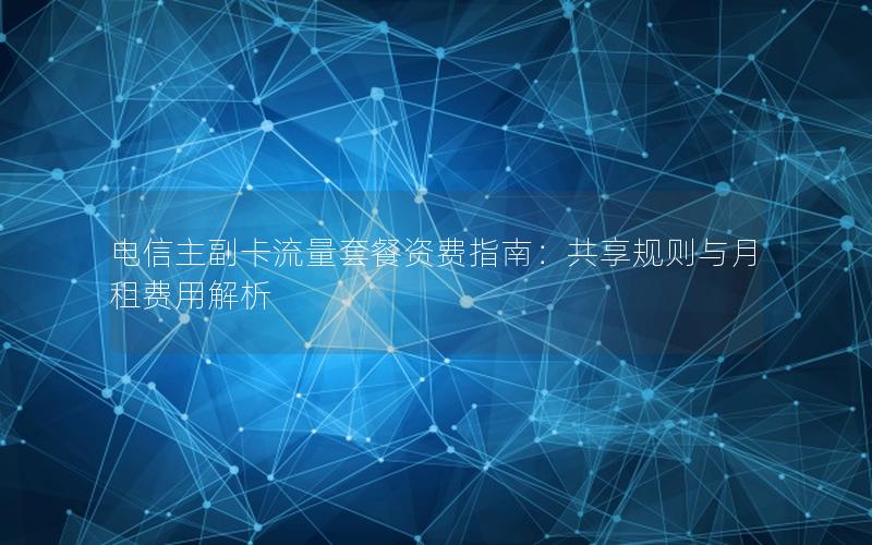 电信主副卡流量套餐资费指南：共享规则与月租费用解析