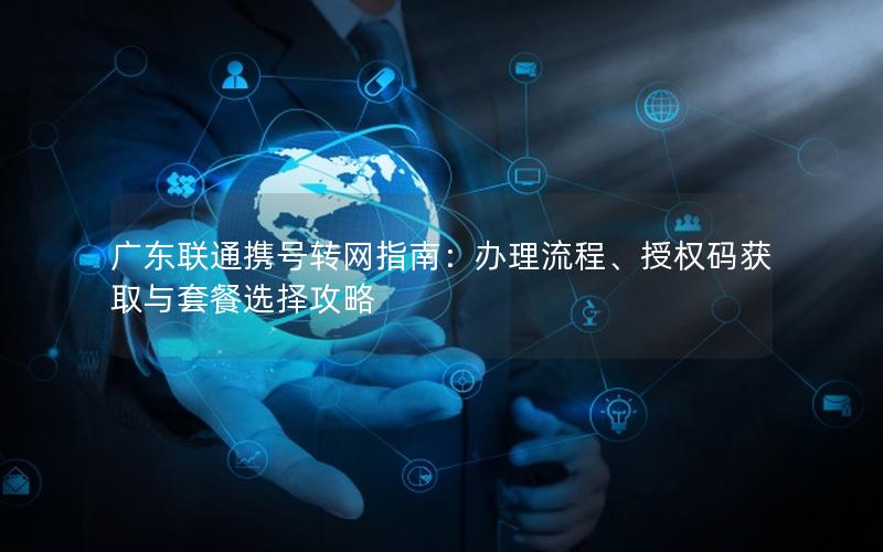 广东联通携号转网指南：办理流程、授权码获取与套餐选择攻略