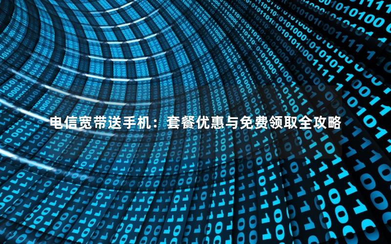 电信宽带送手机：套餐优惠与免费领取全攻略