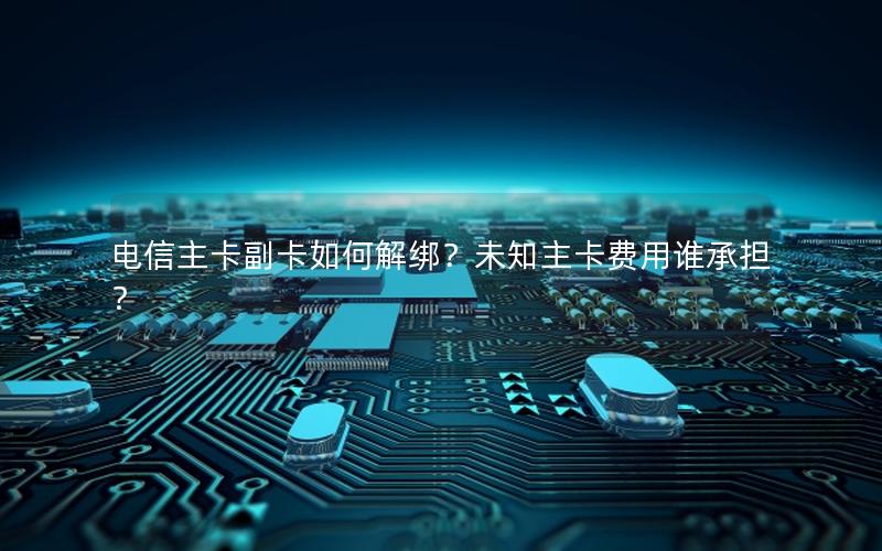 电信主卡副卡如何解绑？未知主卡费用谁承担？