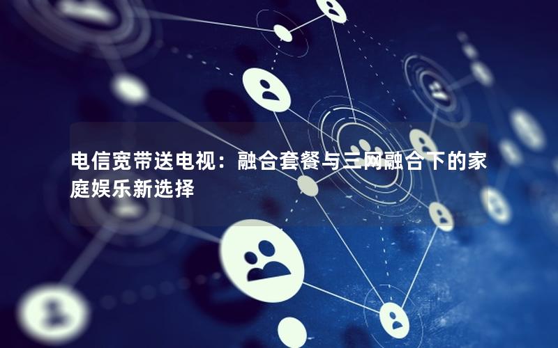 电信宽带送电视：融合套餐与三网融合下的家庭娱乐新选择