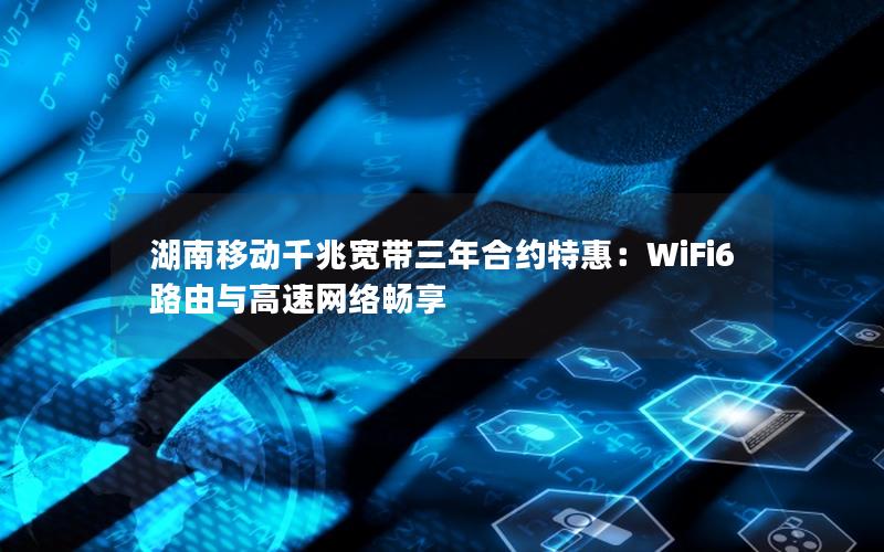 湖南移动千兆宽带三年合约特惠：WiFi6路由与高速网络畅享