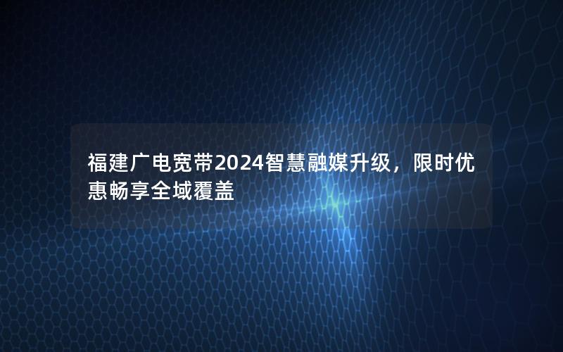 福建广电宽带2024智慧融媒升级，限时优惠畅享全域覆盖