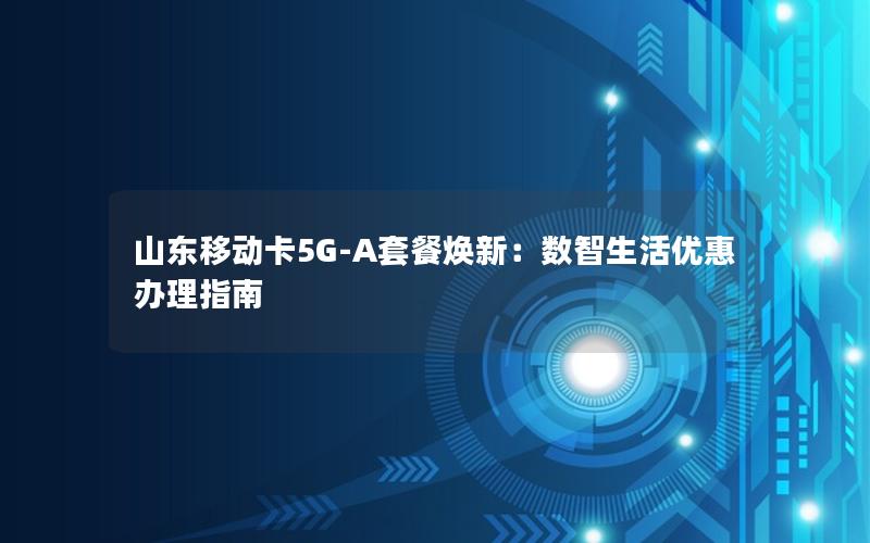 山东移动卡5G-A套餐焕新：数智生活优惠办理指南