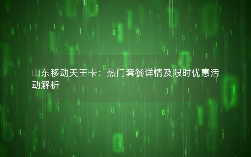 山东移动天王卡：热门套餐详情及限时优惠活动解析
