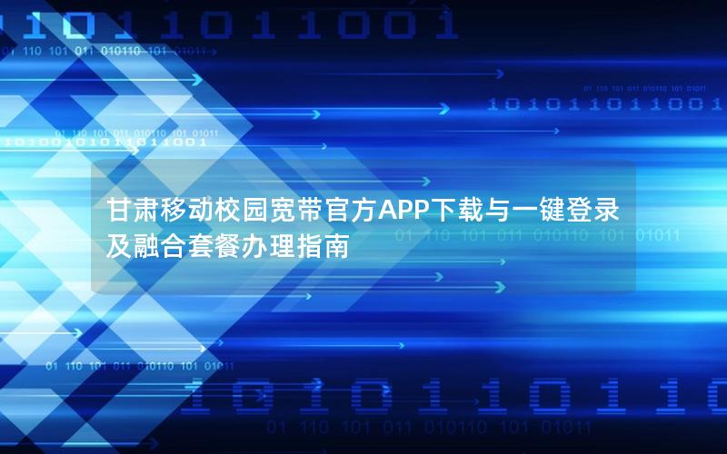 甘肃移动校园宽带官方APP下载与一键登录及融合套餐办理指南