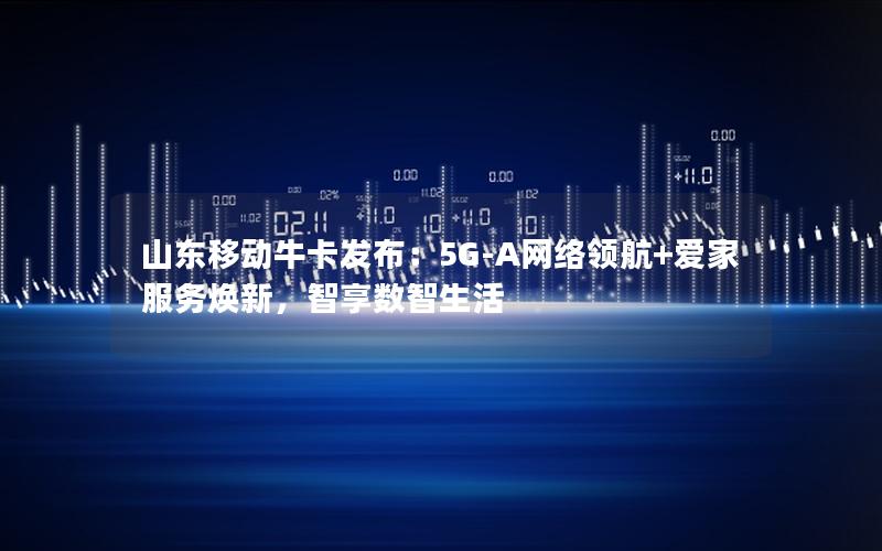山东移动牛卡发布：5G-A网络领航+爱家服务焕新，智享数智生活