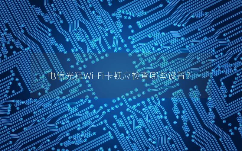 电信光猫Wi-Fi卡顿应检查哪些设置？