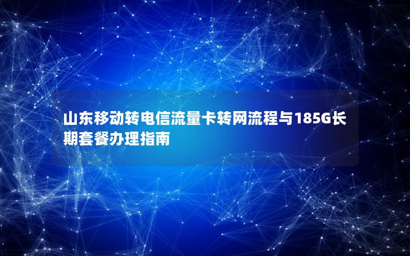 山东移动转电信流量卡转网流程与185G长期套餐办理指南