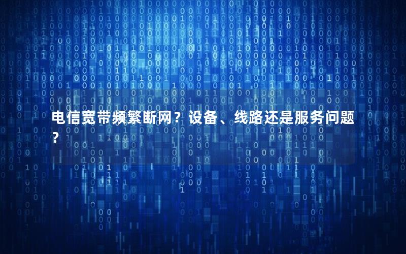 电信宽带频繁断网？设备、线路还是服务问题？