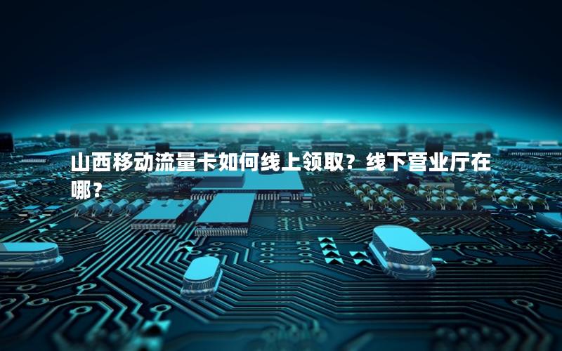 山西移动流量卡如何线上领取？线下营业厅在哪？