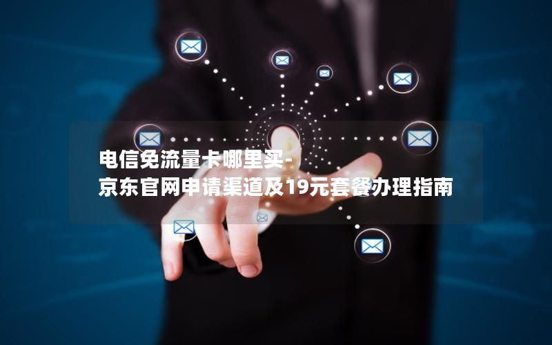 电信免流量卡哪里买-京东官网申请渠道及19元套餐办理指南