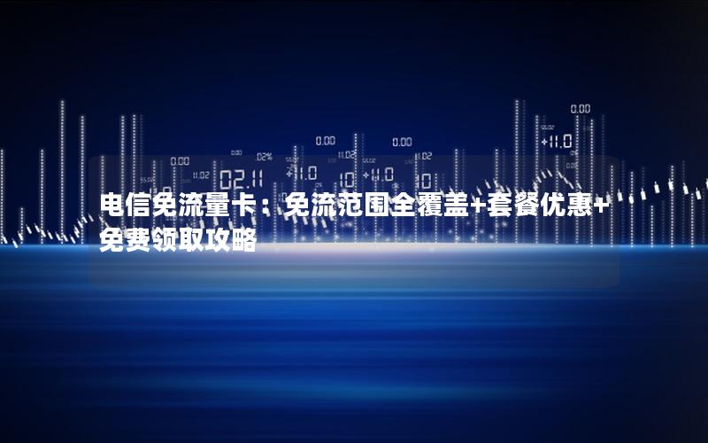 电信免流量卡：免流范围全覆盖+套餐优惠+免费领取攻略