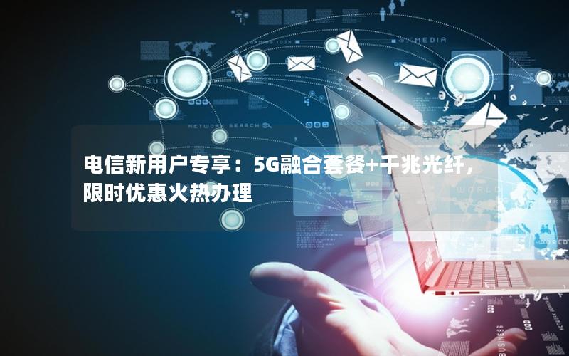 电信新用户专享：5G融合套餐+千兆光纤，限时优惠火热办理