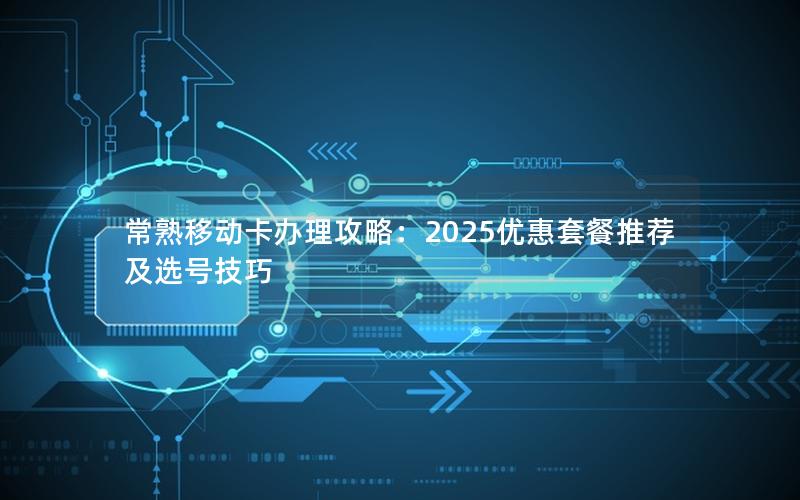 常熟移动卡办理攻略：2025优惠套餐推荐及选号技巧