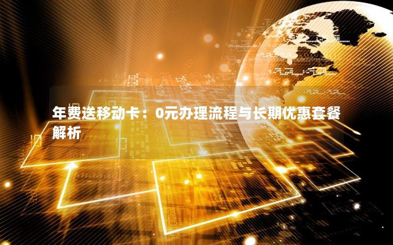 年费送移动卡：0元办理流程与长期优惠套餐解析