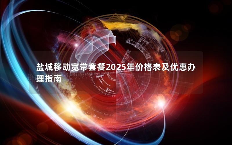 盐城移动宽带套餐2025年价格表及优惠办理指南
