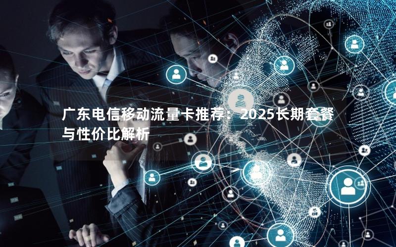 广东电信移动流量卡推荐：2025长期套餐与性价比解析