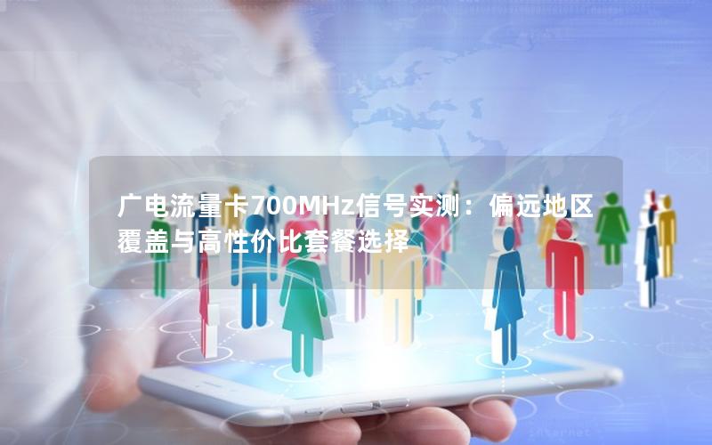 广电流量卡700MHz信号实测：偏远地区覆盖与高性价比套餐选择