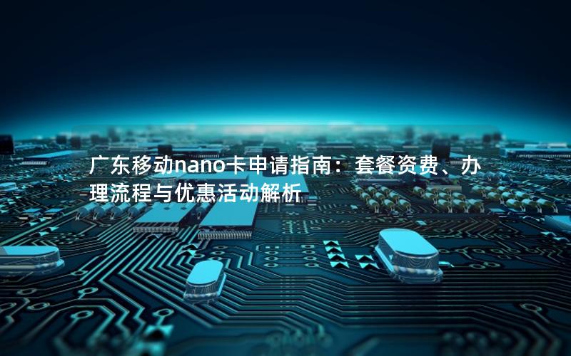 广东移动nano卡申请指南：套餐资费、办理流程与优惠活动解析