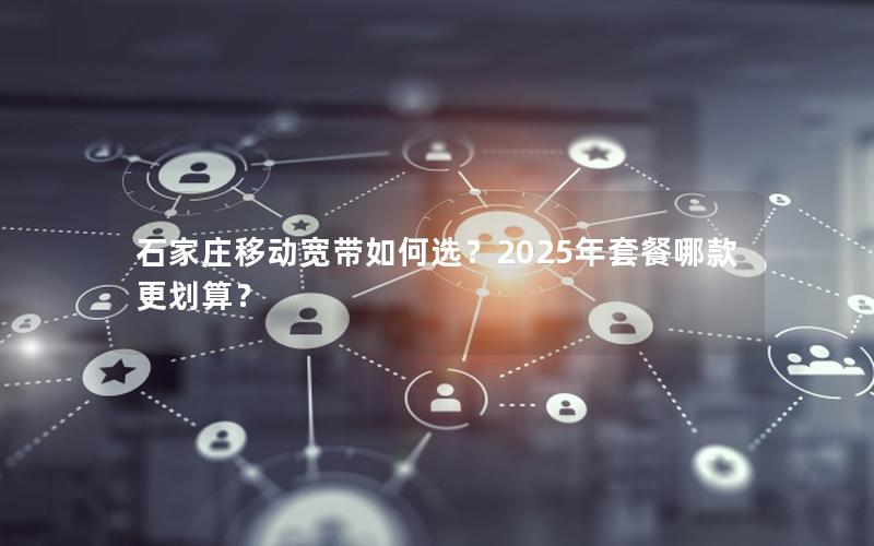 石家庄移动宽带如何选？2025年套餐哪款更划算？