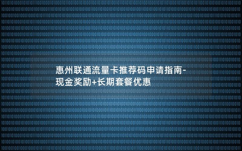 惠州联通流量卡推荐码申请指南-现金奖励+长期套餐优惠