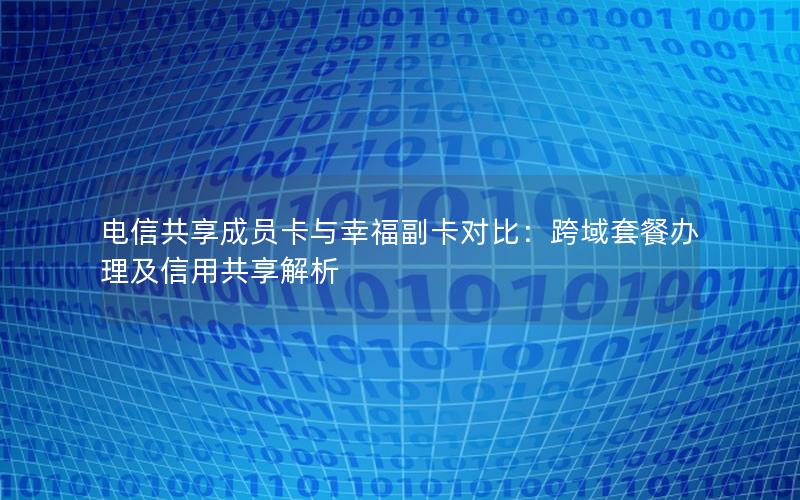电信共享成员卡与幸福副卡对比：跨域套餐办理及信用共享解析