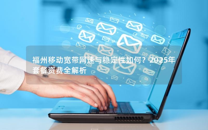 福州移动宽带网速与稳定性如何？2025年套餐资费全解析