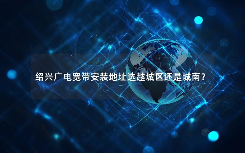 绍兴广电宽带安装地址选越城区还是城南？