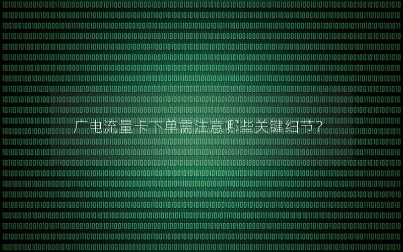 广电流量卡下单需注意哪些关键细节？