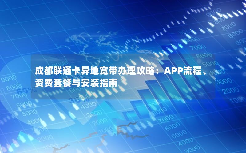 成都联通卡异地宽带办理攻略：APP流程、资费套餐与安装指南