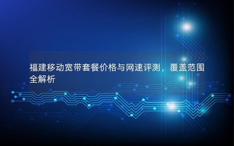 福建移动宽带套餐价格与网速评测，覆盖范围全解析