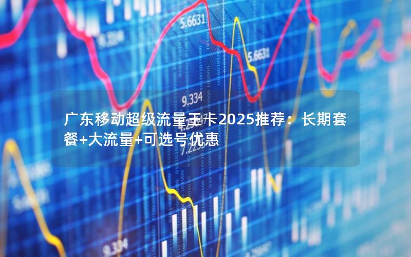 广东移动超级流量王卡2025推荐：长期套餐+大流量+可选号优惠