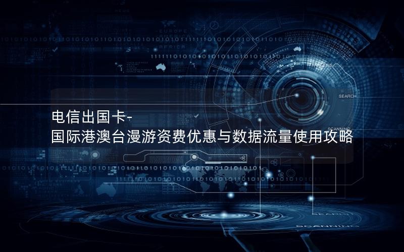 电信出国卡-国际港澳台漫游资费优惠与数据流量使用攻略