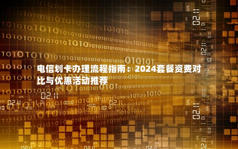 电信划卡办理流程指南：2024套餐资费对比与优惠活动推荐
