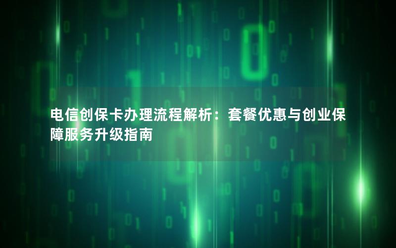 电信创保卡办理流程解析：套餐优惠与创业保障服务升级指南