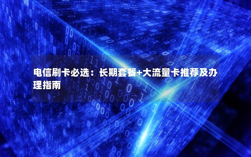 电信刷卡必选：长期套餐+大流量卡推荐及办理指南