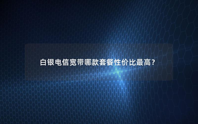 白银电信宽带哪款套餐性价比最高？