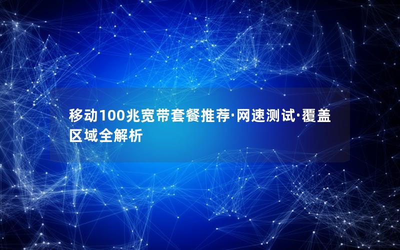 移动100兆宽带套餐推荐·网速测试·覆盖区域全解析