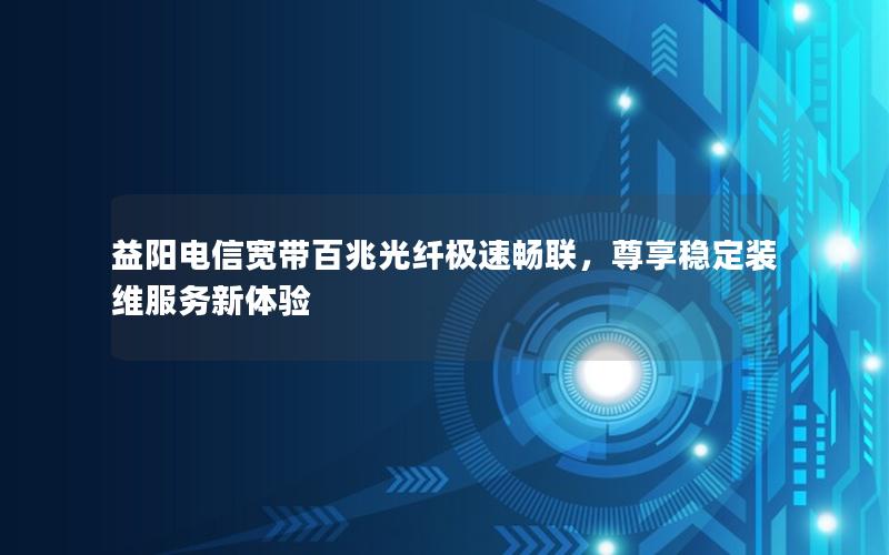 益阳电信宽带百兆光纤极速畅联，尊享稳定装维服务新体验